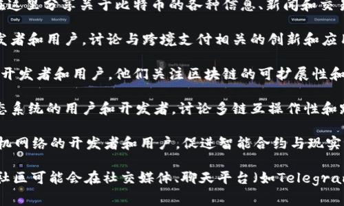 区块链社区的名字可以非常多样化，不同的区块链项目、平台或组织往往会有自己独特的社区名称。这些名称通常与项目的目标、愿景或技术特点有关。以下是一些常见的区块链相关社区名称的示例：

1. **Ethereum Community（以太坊社区）**：围绕以太坊区块链的开发者和用户团体，他们致力于推动以太坊及其应用的普及。

2. **Bitcoin Talk（比特币论坛）**：全球最大的比特币讨论论坛，用户可以在这里分享关于比特币的各种信息、新闻和交易技巧。

3. **RippleNet Community（瑞波网络社区）**：专注于瑞波网络技术的开发者和用户，讨论与跨境支付相关的创新和应用。

4. **Cardano Community（卡尔达诺社区）**：支持Cardano区块链技术的开发者和用户，他们关注区块链的可扩展性和可持续性。

5. **Polkadot Network Community（波卡网络社区）**：围绕Polkadot生态系统的用户和开发者，讨论多链互操作性和跨链技术。

6. **Chainlink Community（链环社区）**：聚焦于Chainlink去中心化预言机网络的开发者和用户，促进智能合约与现实世界数据的连接。

当然，这些只是个别示例，每个区块链项目都有自己的特定社区名称，不同的社区可能会在社交媒体、聊天平台（如Telegram、Discord）或论坛（如Reddit）上进行沟通和互动。