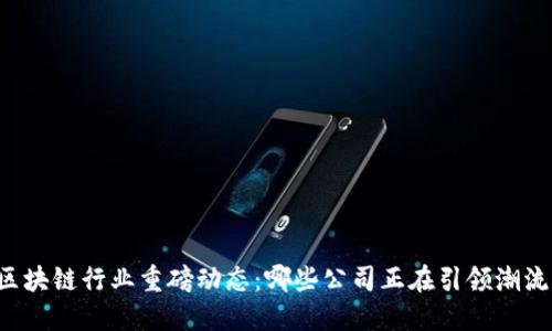 区块链行业重磅动态：哪些公司正在引领潮流？